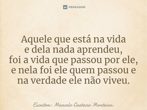 ⁠Aquele que está na vida e dela nada aprendeu, foi a vida que passou por ele, e nela foi ele quem passou e na verdade ele não viveu.... Frase de Escritor: Marcelo Caetano Monteiro..