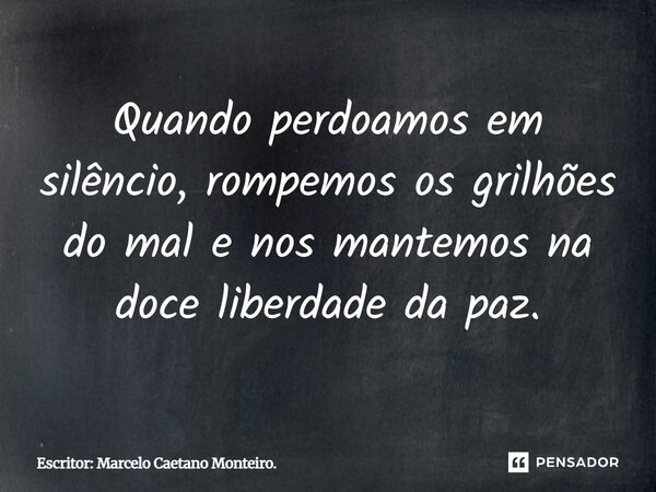 Quando perdoamos em silêncio, rompemos os grilhões do mal e nos mantemos na doce liberdade da paz.... Frase de Escritor: Marcelo Caetano Monteiro..