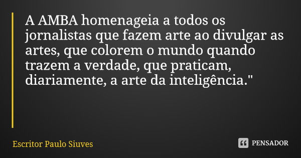 A AMBA homenageia a todos os jornalistas que fazem arte ao divulgar as artes, que colorem o mundo quando trazem a verdade, que praticam, diariamente, a arte da ... Frase de Escritor Paulo Siuves.