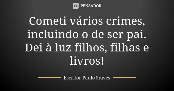 Cometi vários crimes, incluindo o de ser pai. Dei à luz filhos, filhas e livros!... Frase de Escritor Paulo Siuves.