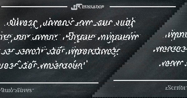 Nunca, jamais em sua vida, implore por amor. Porque ninguém merece se sentir tão importante, nem você tão miserável.... Frase de Escritor Paulo Siuves.