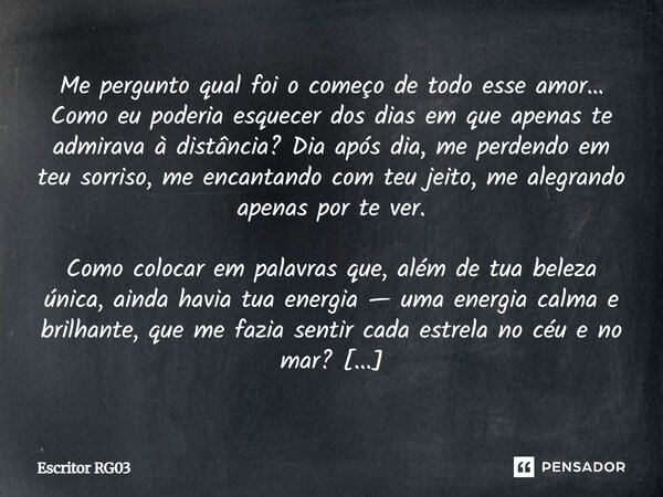 Me pergunto qual foi o começo de todo esse amor… Como eu poderia esquecer dos dias em que apenas te admirava à distância? Dia após dia, me perdendo em teu sorri... Frase de Escritor RG03.