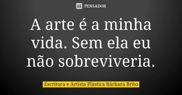 A arte é a minha vida. Sem ela eu não sobreviveria.... Frase de Escritora e Artista Plástica Bárbara Brito.