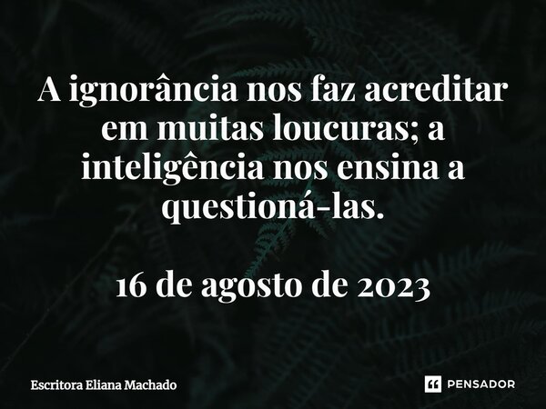 ⁠A ignorância nos faz acreditar em muitas loucuras; a inteligência nos ensina a questioná-las. 16 de agosto de 2023... Frase de Escritora Eliana Machado.