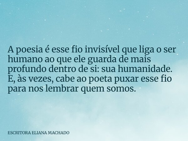 A poesia é esse fio invisível que liga o ser humano ao que ele guarda de mais profundo dentro de si: sua humanidade. E, às vezes, cabe ao poeta puxar esse fio p... Frase de ESCRITORA ELIANA MACHADO.