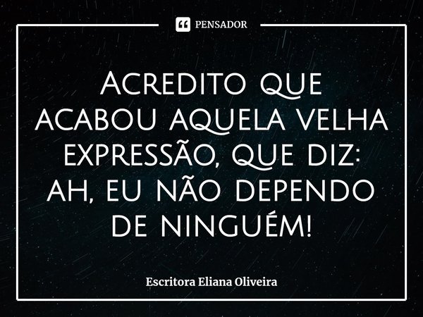 ⁠Acredito que acabou aquela velha expressão, que diz:
ah, eu não dependo de ninguém!... Frase de Escritora Eliana Oliveira.