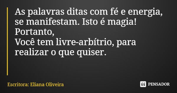 As palavras ditas com fé e energia, se manifestam. Isto é magia! Portanto, Você tem livre-arbítrio, para realizar o que quiser.... Frase de Escritora: Eliana Oliveira.