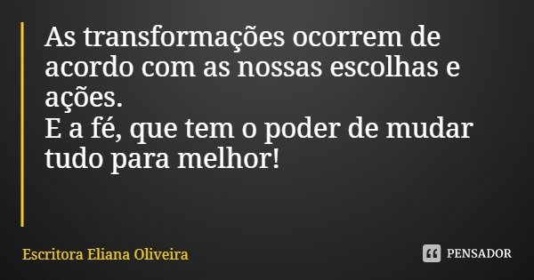 As transformações ocorrem de acordo com as nossas escolhas e ações.
E a fé, que tem o poder de mudar tudo para melhor!... Frase de Escritora Eliana Oliveira.