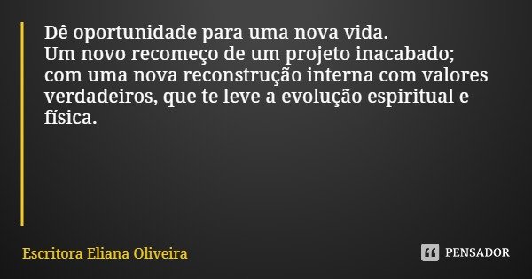 Dê oportunidade para uma nova vida.
Um novo recomeço de um projeto inacabado;
com uma nova reconstrução interna com valores
verdadeiros, que te leve a evolução ... Frase de Escritora Eliana Oliveira.