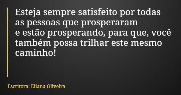 Esteja sempre satisfeito por todas as pessoas que prosperaram e estão prosperando, para que, você também possa trilhar este mesmo caminho!... Frase de Escritora: Eliana Oliveira.