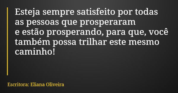 Esteja sempre satisfeito por todas as pessoas que prosperaram e estão prosperando, para que, você também possa trilhar este mesmo caminho!... Frase de Escritora: Eliana Oliveira.