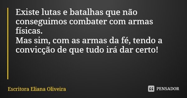 Existe lutas e batalhas que não conseguimos combater com armas físicas.
Mas sim, com as armas da fé, tendo a convicção de que tudo irá dar certo!... Frase de Escritora Eliana Oliveira.