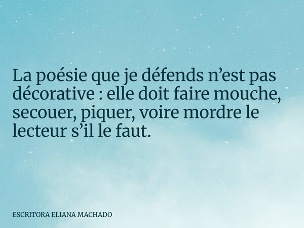 La poésie que je défends n’est pas décorative : elle doit faire mouche, secouer, piquer, voire mordre le lecteur s’il le faut.... Frase de ESCRITORA ELIANA MACHADO.