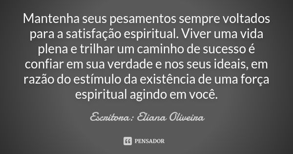 Mantenha seus pesamentos sempre voltados para a satisfação espiritual. Viver uma vida plena e trilhar um caminho de sucesso é confiar em sua verdade e nos seus ... Frase de Escritora: Eliana Oliveira.