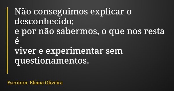 Não conseguimos explicar o desconhecido; e por não sabermos, o que nos resta é viver e experimentar sem questionamentos.... Frase de Escritora: Eliana Oliveira.