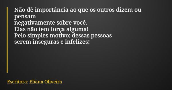 Não dê importância ao que os outros dizem ou pensam negativamente sobre você. Elas não tem força alguma! Pelo simples motivo; dessas pessoas serem inseguras e i... Frase de Escritora: Eliana Oliveira.