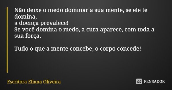 Não deixe o medo dominar a sua mente, se ele te domina,
a doença prevalece!
Se você domina o medo, a cura aparece, com toda a sua força. Tudo o que a mente conc... Frase de Escritora Eliana Oliveira.