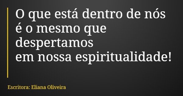 O que está dentro de nós é o mesmo que despertamos em nossa espiritualidade!... Frase de Escritora: Eliana Oliveira.