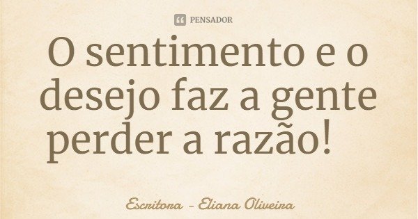 O sentimento e o desejo faz a gente perder a razão!... Frase de Escritora - Eliana Oliveira.