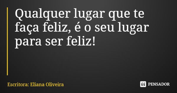 Qualquer lugar que te faça feliz, é o seu lugar para ser feliz!... Frase de Escritora: Eliana Oliveira.