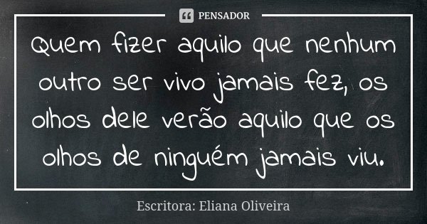 Quem fizer aquilo que nenhum outro ser vivo jamais fez, os olhos dele verão aquilo que os olhos de ninguém jamais viu.... Frase de Escritora: Eliana Oliveira.