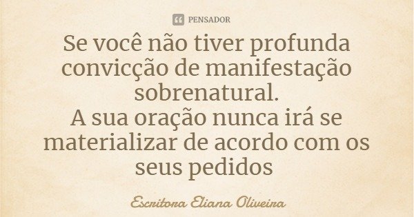 Se você não tiver profunda convicção de manifestação sobrenatural.
A sua oração nunca irá se materializar de acordo com os seus pedidos... Frase de Escritora Eliana Oliveira.