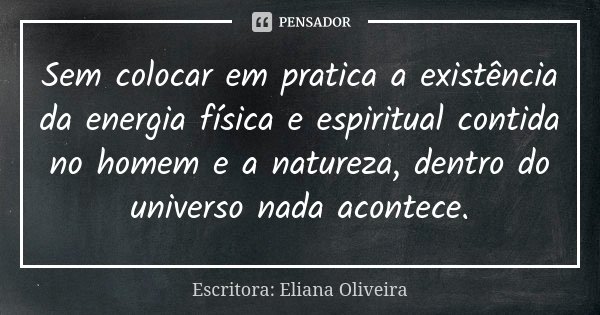 Sem colocar em pratica a existência da energia física e espiritual contida no homem e a natureza, dentro do universo nada acontece.... Frase de Escritora: Eliana Oliveira.