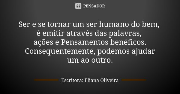 Ser e se tornar um ser humano do bem, é emitir através das palavras, ações e Pensamentos benéficos. Consequentemente, podemos ajudar um ao outro.... Frase de Escritora: Eliana Oliveira.