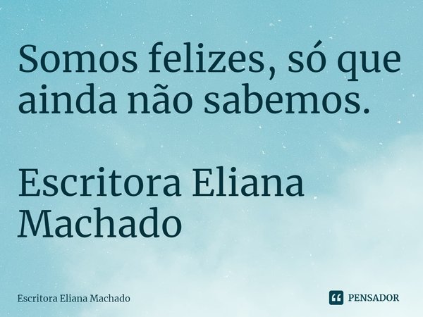 ⁠Somos felizes, só que ainda não sabemos. Escritora Eliana Machado... Frase de Escritora Eliana Machado.