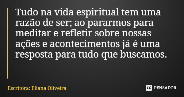 Tudo na vida espiritual tem uma razão de ser; ao pararmos para meditar e refletir sobre nossas ações e acontecimentos já é uma resposta para tudo que buscamos.... Frase de Escritora: Eliana Oliveira.