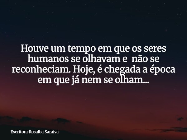 Houve um tempo em que os seres humanos se olhavam e não se reconheciam. Hoje, é chegada a época em que já nem se olham...... Frase de Escritora Rosalba Saraiva.