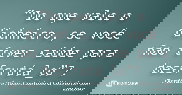 “Do que vale o dinheiro, se você não tiver saúde para desfrutá_lo”?... Frase de Escritora Thais Coutinho-O diário de um ansioso.