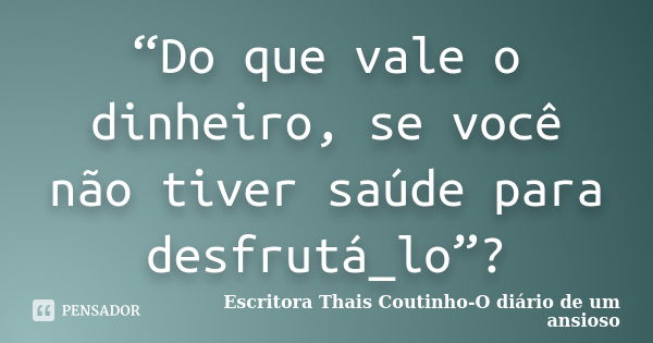 “Do que vale o dinheiro, se você não tiver saúde para desfrutá_lo”?... Frase de Escritora Thais Coutinho-O diário de um ansioso.