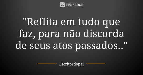 "Reflita em tudo que faz, para não discorda de seus atos passados.."... Frase de Escritordopai.