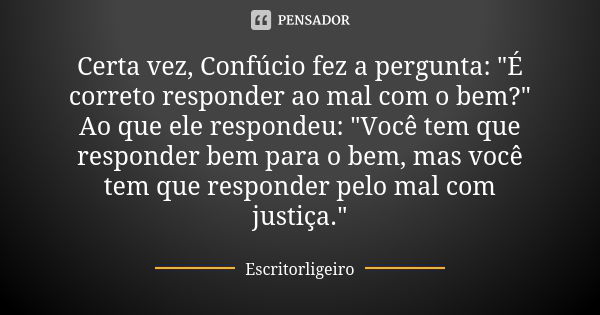 Certa vez, Confúcio fez a pergunta: "É correto responder ao mal com o bem?" Ao que ele respondeu: "Você tem que responder bem para o bem, mas voc... Frase de Escritorligeiro.