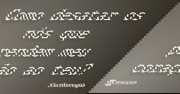 Como desatar os nós que prendem meu coração ao teu?... Frase de Escritorragia..
