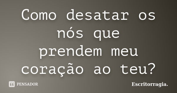 Como desatar os nós que prendem meu coração ao teu?... Frase de Escritorragia..