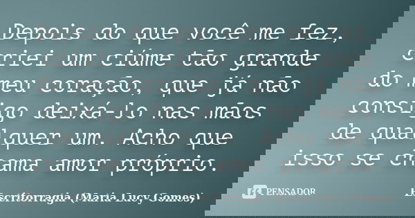 Depois do que você me fez, criei um ciúme tão grande do meu coração, que já não consigo deixá-lo nas mãos de qualquer um. Acho que isso se chama amor próprio.... Frase de Escritorragia (Maria Lucy Gomes).
