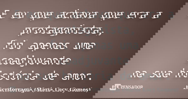 E eu que achava que era a protagonista, fui apenas uma coadjuvante na sua história de amor.... Frase de Escritorragia (Maria Lucy Gomes).