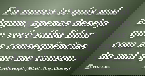 Eu nunca te quis mal algum, apenas desejo que você saiba lidar com as consequências do mal que me causou.... Frase de Escritorragia (Maria Lucy Gomes).