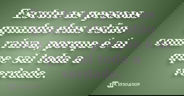 Escute as pessoas quando elas estão com raiva, porque é aí que sai toda a verdade.