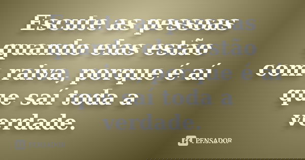 Escute as pessoas quando elas estão com raiva, porque é aí que saí toda a verdade.