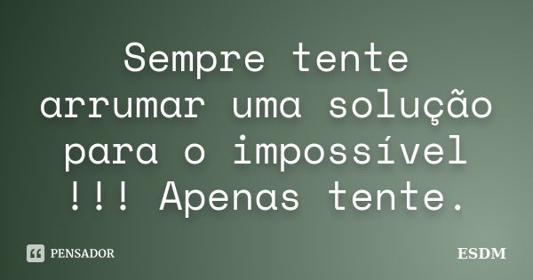 Sempre tente arrumar uma solução para o impossível !!! Apenas tente.... Frase de ESDM.