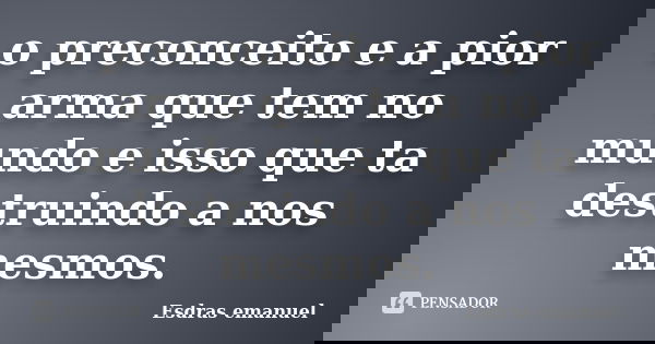 o preconceito e a pior arma que tem no mundo e isso que ta destruindo a nos mesmos.... Frase de Esdras emanuel.