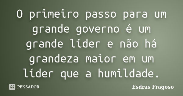 O primeiro passo para um grande governo é um grande líder e não há grandeza maior em um líder que a humildade.... Frase de Esdras Fragoso.