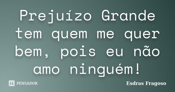 Prejuízo Grande tem quem me quer bem, pois eu não amo ninguém!... Frase de Esdras Fragoso.