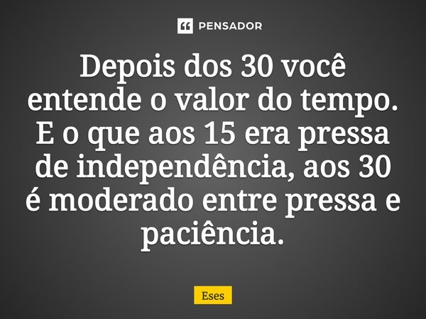 Depois dos 30 você entende o valor do tempo. E o que aos 15 era pressa de independência, aos 30 é moderado entre pressa e paciência.... Frase de Eses.