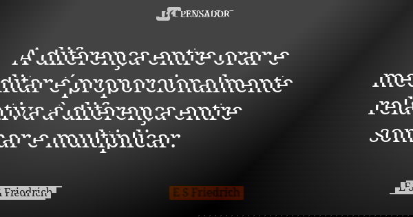 A diferença entre orar e meditar é proporcionalmente relativa à diferença entre somar e multiplicar.... Frase de E S Friedrich.