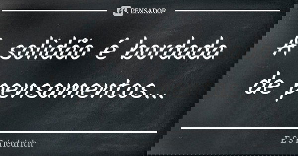 A solidão é bordada de pensamentos...... Frase de E S Friedrich.