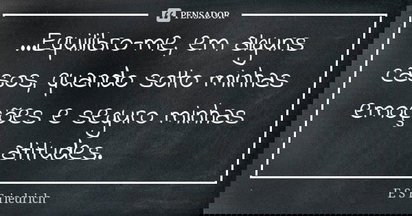 ...Equilibro-me, em alguns casos, quando solto minhas emoções e seguro minhas atitudes.... Frase de E S Friedrich.